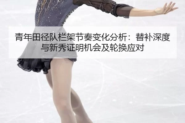 青年田径队栏架节奏变化分析：替补深度与新秀证明机会及轮换应对